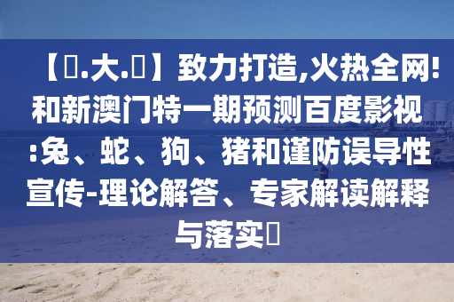 【黃.大.佡】致力打造,火热全网!和新澳门特一期预测百度影视:兔、蛇、狗、猪和谨防误导性宣传-理论解答、专家解读解释与落实