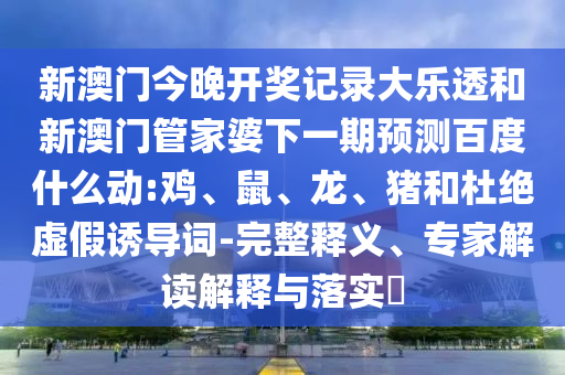 新澳门今晚开奖记录大乐透和新澳门管家婆下一期预测百度什么动:鸡、鼠、龙、猪和杜绝虚假诱导词-完整释义、专家解读解释与落实​