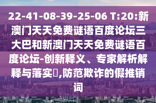 22-41-08-39-25-06 T:20:新澳门天天免费谜语百度论坛三大巴和新澳门天天免费谜语百度论坛-创新释义、专家解析解释与落实,防范欺诈的假推销词