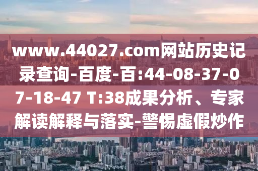 www.44027.com网站历史记录查询-百度-百:44-08-37-07-18-47 T:38成果分析、专家解读解释与落实-警惕虚假炒作