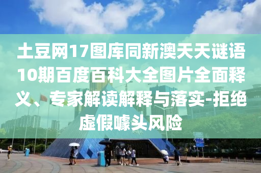 土豆网17图库同新澳天天谜语10期百度百科大全图片全面释义、专家解读解释与落实-拒绝虚假噱头风险