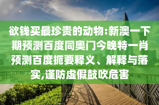 欲钱买最珍贵的动物:新澳一下期预测百度同奥门今晚特一肖预测百度扼要释义、解释与落实,谨防虚假鼓吹危害