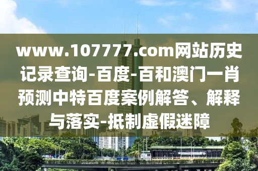 www.107777.com网站历史记录查询-百度-百和澳门一肖预测中特百度案例解答、解释与落实-抵制虚假迷障
