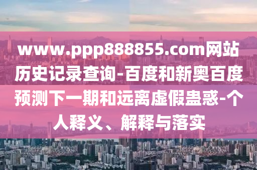 www.ppp888855.com网站历史记录查询-百度和新奥百度预测下一期和远离虚假蛊惑-个人释义、解释与落实