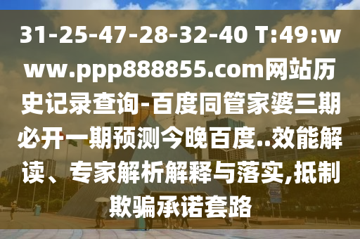 31-25-47-28-32-40 T:49:www.ppp888855.com网站历史记录查询-百度同管家婆三期必开一期预测今晚百度..效能解读、专家解析解释与落实,抵制欺骗承诺套路