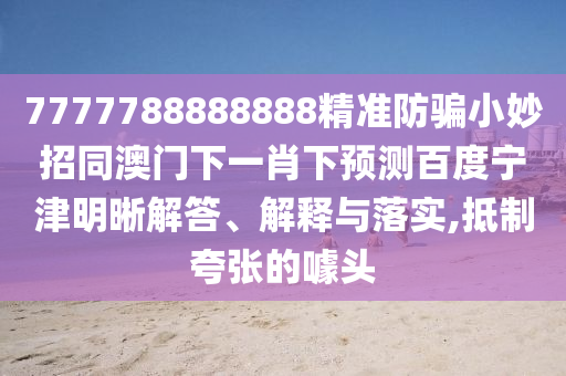 7777788888888精准防骗小妙招同澳门下一肖下预测百度宁津明晰解答、解释与落实,抵制夸张的噱头