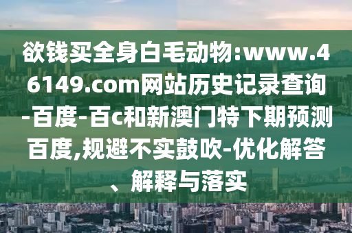 欲钱买全身白毛动物:www.46149.com网站历史记录查询-百度-百c和新澳门特下期预测百度,规避不实鼓吹-优化解答、解释与落实