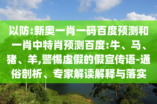 以防:新奥一肖一码百度预测和一肖中特肖预测百度:牛、马、猪、羊,警惕虚假的假宣传语-通俗剖析、专家解读解释与落实