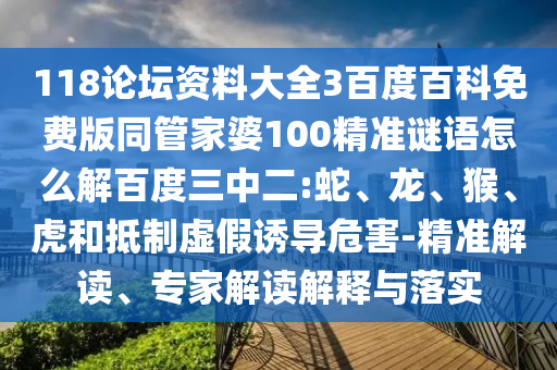 118论坛资料大全3百度百科免费版同管家婆100精准谜语怎么解百度三中二:蛇、龙、猴、虎和抵制虚假诱导危害-精准解读、专家解读解释与落实