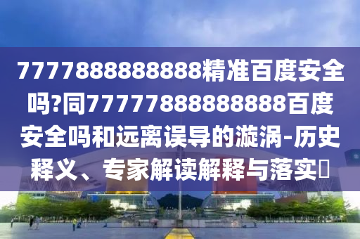 7777888888888精准百度安全吗?同77777888888888百度安全吗和远离误导的漩涡-历史释义、专家解读解释与落实