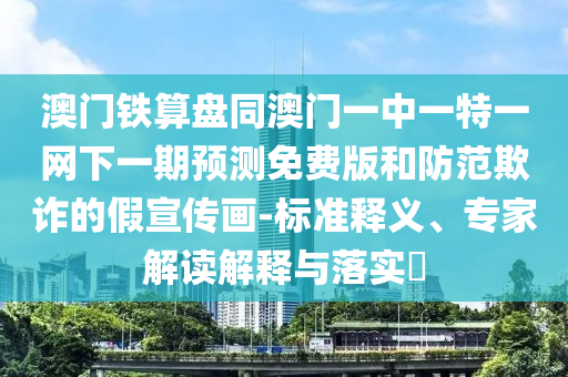 澳门铁算盘同澳门一中一特一网下一期预测免费版和防范欺诈的假宣传画-标准释义、专家解读解释与落实​