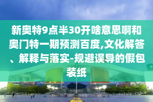 新奥特9点半30开啥意思啊和奥门特一期预测百度,文化解答、解释与落实-规避误导的假包装纸