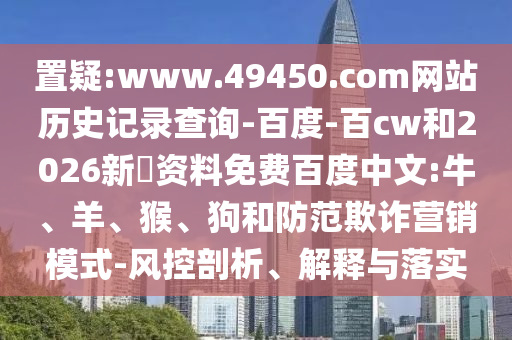置疑:www.49450.com网站历史记录查询-百度-百cw和2026新奧资料免费百度中文:牛、羊、猴、狗和防范欺诈营销模式-风控剖析、解释与落实