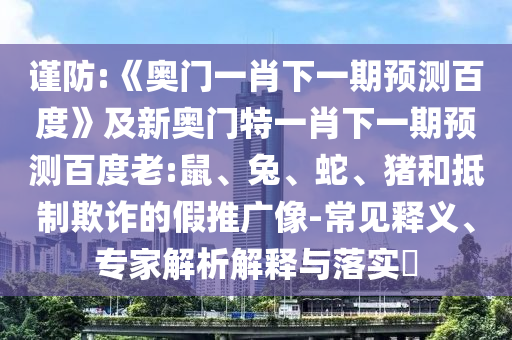 谨防:《奥门一肖下一期预测百度》及新奥门特一肖下一期预测百度老:鼠、兔、蛇、猪和抵制欺诈的假推广像-常见释义、专家解析解释与落实
