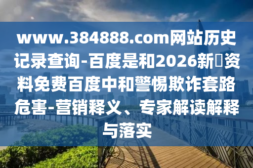 www.384888.com网站历史记录查询-百度是和2026新奧资料免费百度中和警惕欺诈套路危害-营销释义、专家解读解释与落实