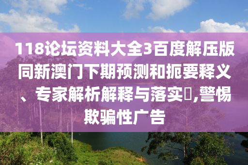 118论坛资料大全3百度解压版同新澳门下期预测和扼要释义、专家解析解释与落实​,警惕欺骗性广告