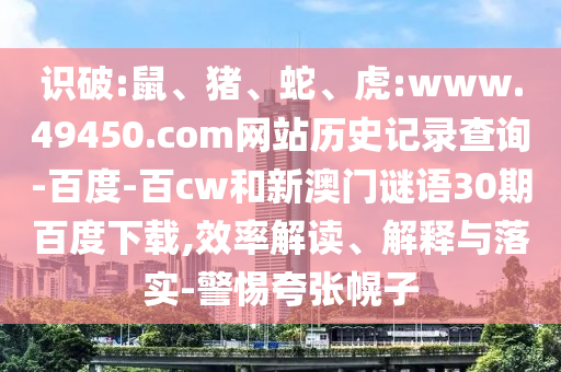 识破:鼠、猪、蛇、虎:www.49450.com网站历史记录查询-百度-百cw和新澳门谜语30期百度下载,效率解读、解释与落实-警惕夸张幌子