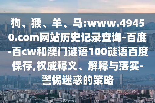 狗、猴、羊、马:www.49450.com网站历史记录查询-百度-百cw和澳门谜语100谜语百度保存,权威释义、解释与落实-警惕迷惑的策略