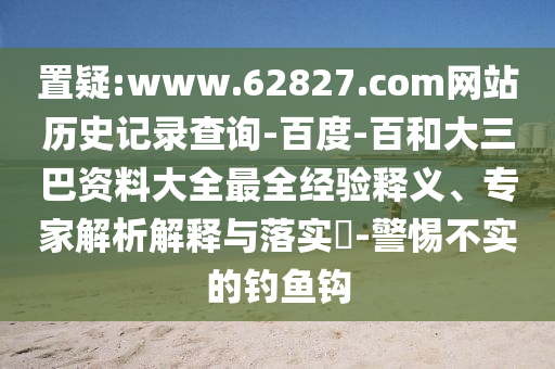 置疑:www.62827.com网站历史记录查询-百度-百和大三巴资料大全最全经验释义、专家解析解释与落实-警惕不实的钓鱼钩