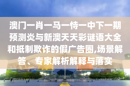 澳门一肖一马一恃一中下一期预测炎与新澳天天彩谜语大全和抵制欺诈的假广告圈,场景解答、专家解析解释与落实