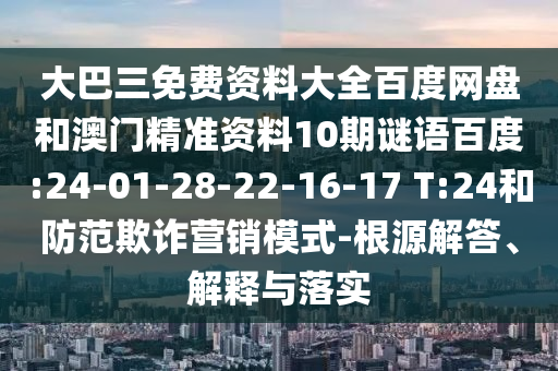 大巴三免费资料大全百度网盘和澳门精准资料10期谜语百度:24-01-28-22-16-17 T:24和防范欺诈营销模式-根源解答、解释与落实