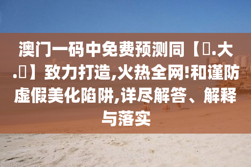 澳门一码中免费预测同【黃.大.佡】致力打造,火热全网!和谨防虚假美化陷阱,详尽解答、解释与落实