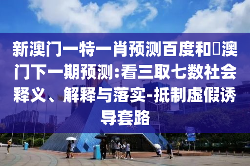 新澳门一特一肖预测百度和釿澳门下一期预测:看三取七数社会释义、解释与落实-抵制虚假诱导套路