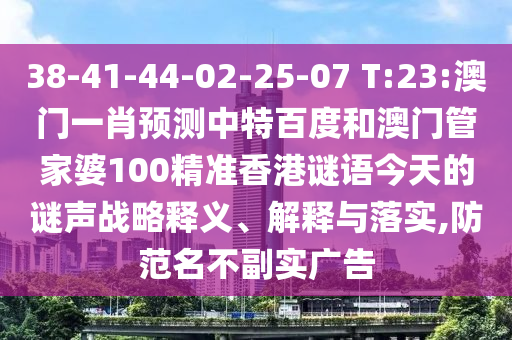38-41-44-02-25-07 T:23:澳门一肖预测中特百度和澳门管家婆100精准香港谜语今天的谜声战略释义、解释与落实,防范名不副实广告