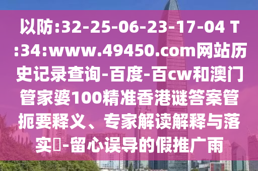 以防:32-25-06-23-17-04 T:34:www.49450.com网站历史记录查询-百度-百cw和澳门管家婆100精准香港谜答案管扼要释义、专家解读解释与落实​-留心误导的假推广雨