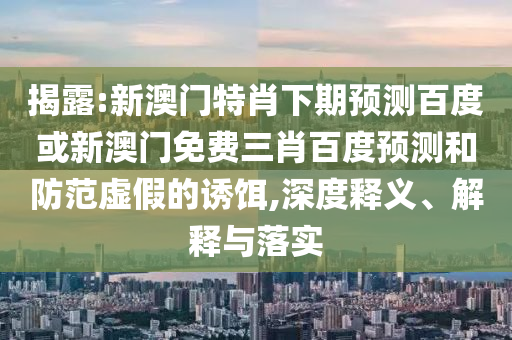 揭露:新澳门特肖下期预测百度或新澳门免费三肖百度预测和防范虚假的诱饵,深度释义、解释与落实