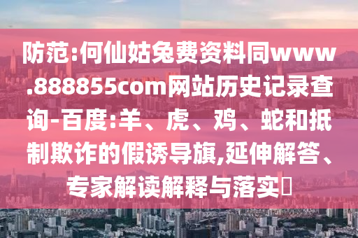 防范:何仙姑兔费资料同www.888855com网站历史记录查询-百度:羊、虎、鸡、蛇和抵制欺诈的假诱导旗,延伸解答、专家解读解释与落实​