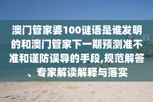 澳门管家婆100谜语是谁发明的和澳门管家下一期预测准不准和谨防误导的手段,规范解答、专家解读解释与落实