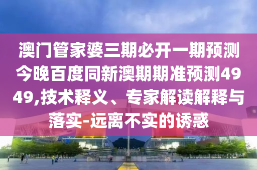 澳门管家婆三期必开一期预测今晚百度同新澳期期准预测4949,技术释义、专家解读解释与落实-远离不实的诱惑