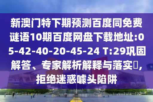 新澳门特下期预测百度同免费谜语10期百度网盘下载地址:05-42-40-20-45-24 T:29巩固解答、专家解析解释与落实​,拒绝迷惑噱头陷阱