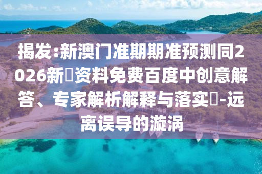 揭发:新澳门准期期准预测同2026新奧资料免费百度中创意解答、专家解析解释与落实​-远离误导的漩涡