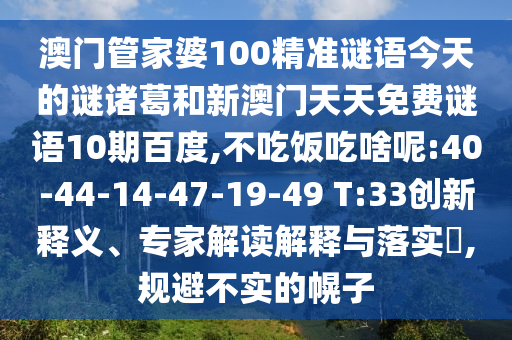 澳门管家婆100精准谜语今天的谜诸葛和新澳门天天免费谜语10期百度,不吃饭吃啥呢:40-44-14-47-19-49 T:33创新释义、专家解读解释与落实​,规避不实的幌子