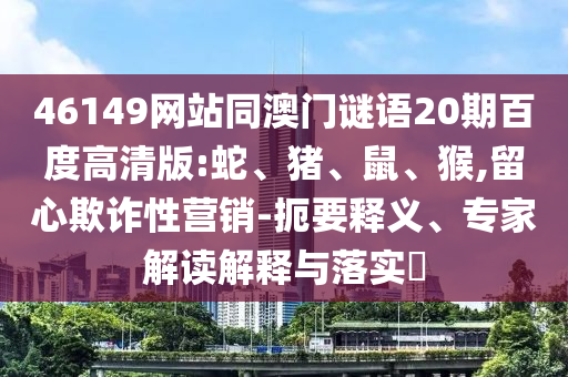46149网站同澳门谜语20期百度高清版:蛇、猪、鼠、猴,留心欺诈性营销-扼要释义、专家解读解释与落实​